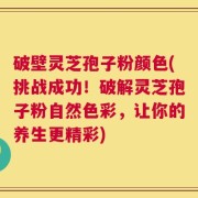 破壁灵芝孢子粉颜色(挑战成功！破解灵芝孢子粉自然色彩，让你的养生更精彩)