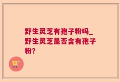 野生灵芝有孢子粉吗_野生灵芝是否含有孢子粉？