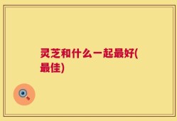 灵芝和什么一起最好(最佳)