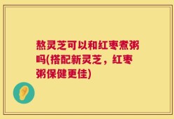 熬灵芝可以和红枣煮粥吗(搭配新灵芝，红枣粥保健更佳)