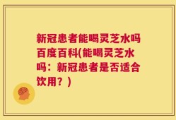 新冠患者能喝灵芝水吗百度百科(能喝灵芝水吗：新冠患者是否适合饮用？)