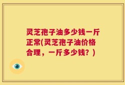 灵芝孢子油多少钱一斤正常(灵芝孢子油价格合理，一斤多少钱？)