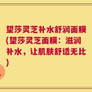 望莎灵芝补水舒润面膜(望莎灵芝面膜：滋润补水，让肌肤舒适无比)