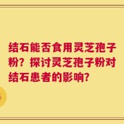 结石能否食用灵芝孢子粉？探讨灵芝孢子粉对结石患者的影响？