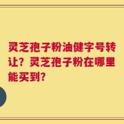 灵芝孢子粉油健字号转让？灵芝孢子粉在哪里能买到？