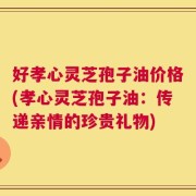 好孝心灵芝孢子油价格(孝心灵芝孢子油：传递亲情的珍贵礼物)