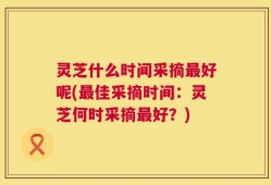 灵芝什么时间采摘最好呢(最佳采摘时间：灵芝何时采摘最好？)