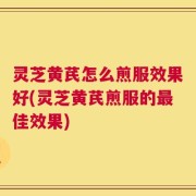 灵芝黄芪怎么煎服效果好(灵芝黄芪煎服的最佳效果)
