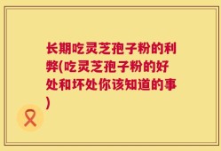 长期吃灵芝孢子粉的利弊(吃灵芝孢子粉的好处和坏处你该知道的事)