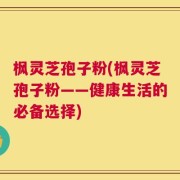 枫灵芝孢子粉(枫灵芝孢子粉——健康生活的必备选择)