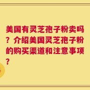 美国有灵芝孢子粉卖吗？介绍美国灵芝孢子粉的购买渠道和注意事项？