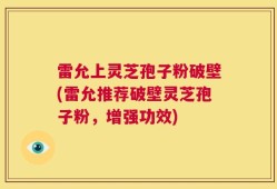 雷允上灵芝孢子粉破壁(雷允推荐破壁灵芝孢子粉，增强功效)