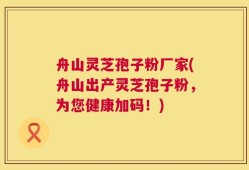 舟山灵芝孢子粉厂家(舟山出产灵芝孢子粉，为您健康加码！)