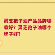 灵芝孢子油产品品牌哪家好？灵芝孢子油哪个牌子好？
