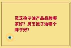 灵芝孢子油产品品牌哪家好？灵芝孢子油哪个牌子好？