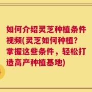 如何介绍灵芝种植条件视频(灵芝如何种植？掌握这些条件，轻松打造高产种植基地)