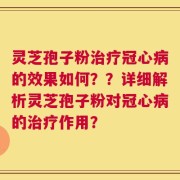 灵芝孢子粉治疗冠心病的效果如何？？详细解析灵芝孢子粉对冠心病的治疗作用？