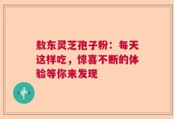 敖东灵芝孢子粉：每天这样吃，惊喜不断的体验等你来发现