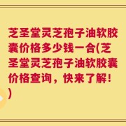 芝圣堂灵芝孢子油软胶囊价格多少钱一合(芝圣堂灵芝孢子油软胶囊价格查询，快来了解！)
