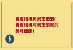 青皮核桃和灵芝泡酒(青皮核桃与灵芝酿就的美味佳酿)