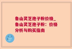 鲁山灵芝孢子粉价格_鲁山灵芝孢子粉：价格分析与购买指南