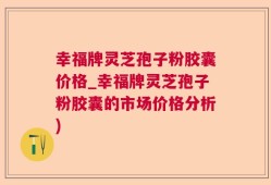 幸福牌灵芝孢子粉胶囊价格_幸福牌灵芝孢子粉胶囊的市场价格分析)