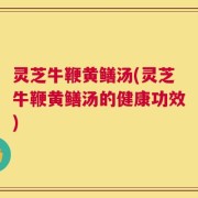 灵芝牛鞭黄鳝汤(灵芝牛鞭黄鳝汤的健康功效)