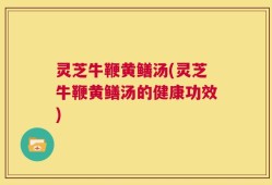 灵芝牛鞭黄鳝汤(灵芝牛鞭黄鳝汤的健康功效)