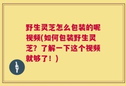 野生灵芝怎么包装的呢视频(如何包装野生灵芝？了解一下这个视频就够了！)