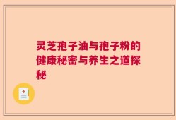 灵芝孢子油与孢子粉的健康秘密与养生之道探秘
