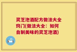 灵芝泡酒配方做法大全窍门(做法大全：如何自制美味的灵芝泡酒)