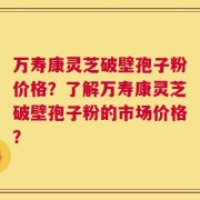 万寿康灵芝破壁孢子粉价格？了解万寿康灵芝破壁孢子粉的市场价格？