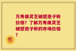 万寿康灵芝破壁孢子粉价格？了解万寿康灵芝破壁孢子粉的市场价格？