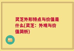 灵芝外形特点与价值是什么(灵芝：外观与价值简析)