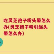 吃灵芝孢子粉头晕怎么办(灵芝孢子粉引起头晕怎么办)