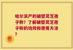哈尔滨产的破壁灵芝孢子粉？了解破壁灵芝孢子粉的功效和使用方法？