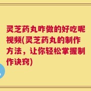 灵芝药丸咋做的好吃呢视频(灵芝药丸的制作方法，让你轻松掌握制作诀窍)