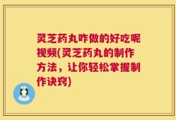 灵芝药丸咋做的好吃呢视频(灵芝药丸的制作方法，让你轻松掌握制作诀窍)