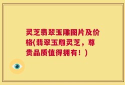 灵芝翡翠玉雕图片及价格(翡翠玉雕灵芝，尊贵品质值得拥有！)