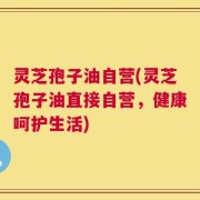 灵芝孢子油自营(灵芝孢子油直接自营，健康呵护生活)
