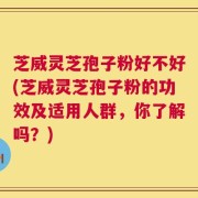 芝威灵芝孢子粉好不好(芝威灵芝孢子粉的功效及适用人群，你了解吗？)