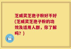 芝威灵芝孢子粉好不好(芝威灵芝孢子粉的功效及适用人群，你了解吗？)