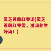 灵芝莲藕红枣汤(灵芝莲藕红枣煲，滋润养生好汤！)