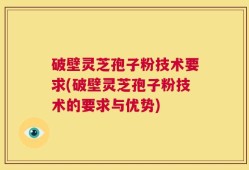 破壁灵芝孢子粉技术要求(破壁灵芝孢子粉技术的要求与优势)