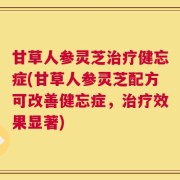 甘草人参灵芝治疗健忘症(甘草人参灵芝配方可改善健忘症，治疗效果显著)