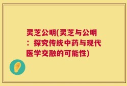 灵芝公明(灵芝与公明：探究传统中药与现代医学交融的可能性)