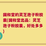 国和堂的灵芝孢子粉胶囊(国和堂出品：灵芝孢子粉胶囊，好处多多)