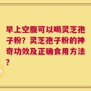 早上空腹可以喝灵芝孢子粉？灵芝孢子粉的神奇功效及正确食用方法？