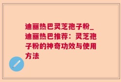 迪丽热巴灵芝孢子粉_迪丽热巴推荐：灵芝孢子粉的神奇功效与使用方法