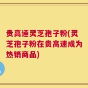 贵高速灵芝孢子粉(灵芝孢子粉在贵高速成为热销商品)